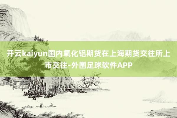 开云kaiyun国内氧化铝期货在上海期货交往所上市交往-外围足球软件APP