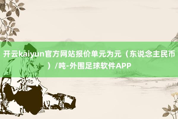 开云kaiyun官方网站报价单元为元（东说念主民币）/吨-外围足球软件APP