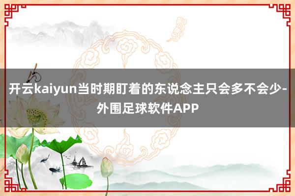 开云kaiyun当时期盯着的东说念主只会多不会少-外围足球软件APP