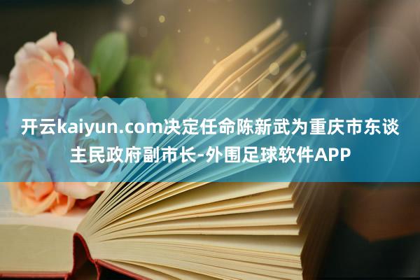 开云kaiyun.com决定任命陈新武为重庆市东谈主民政府副市长-外围足球软件APP