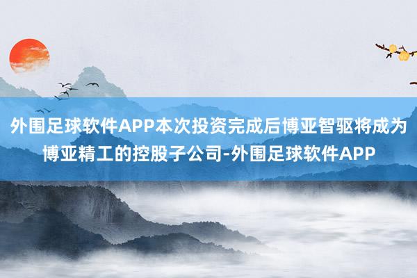 外围足球软件APP本次投资完成后博亚智驱将成为博亚精工的控股子公司-外围足球软件APP