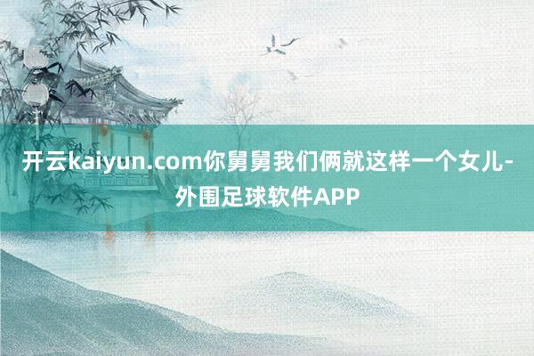 开云kaiyun.com你舅舅我们俩就这样一个女儿-外围足球软件APP