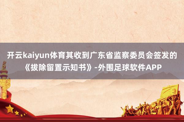 开云kaiyun体育其收到广东省监察委员会签发的《拔除留置示知书》-外围足球软件APP