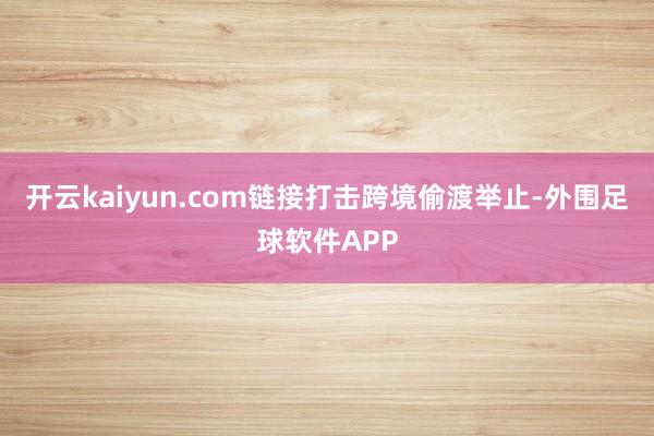 开云kaiyun.com链接打击跨境偷渡举止-外围足球软件APP