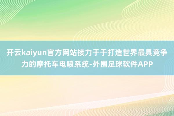 开云kaiyun官方网站接力于于打造世界最具竞争力的摩托车电喷系统-外围足球软件APP