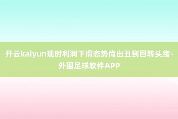 开云kaiyun现时利润下滑态势尚出丑到回转头绪-外围足球软件APP