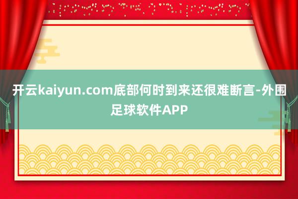 开云kaiyun.com底部何时到来还很难断言-外围足球软件APP