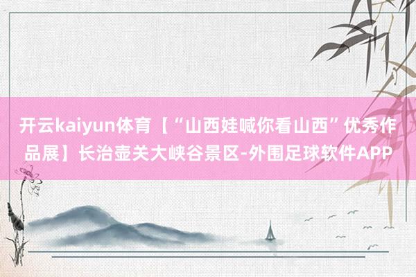 开云kaiyun体育【“山西娃喊你看山西”优秀作品展】长治壶关大峡谷景区-外围足球软件APP