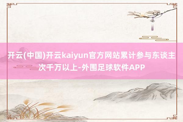 开云(中国)开云kaiyun官方网站累计参与东谈主次千万以上-外围足球软件APP