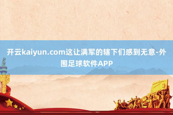 开云kaiyun.com这让满军的辖下们感到无意-外围足球软件APP