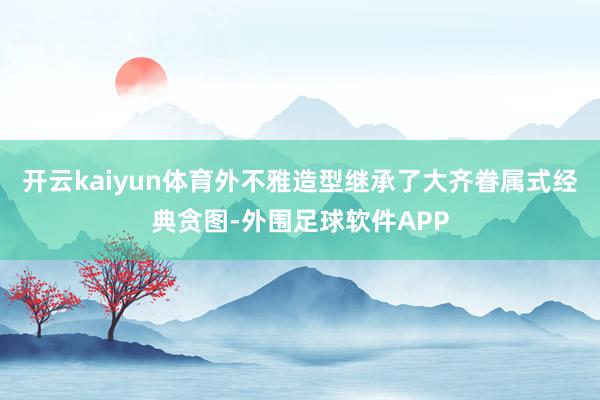 开云kaiyun体育外不雅造型继承了大齐眷属式经典贪图-外围足球软件APP