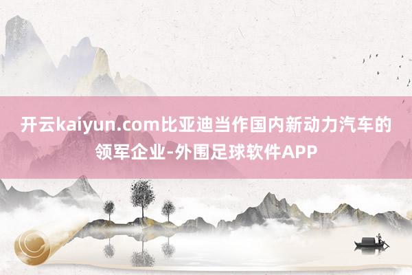 开云kaiyun.com比亚迪当作国内新动力汽车的领军企业-外围足球软件APP