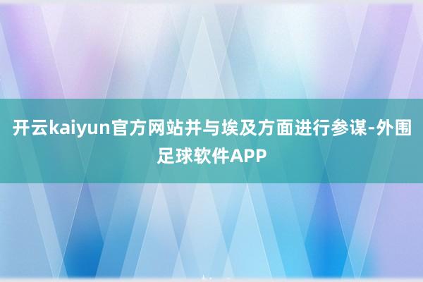 开云kaiyun官方网站并与埃及方面进行参谋-外围足球软件APP