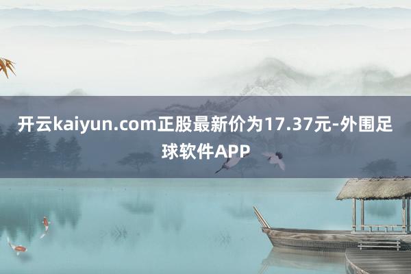 开云kaiyun.com正股最新价为17.37元-外围足球软件APP