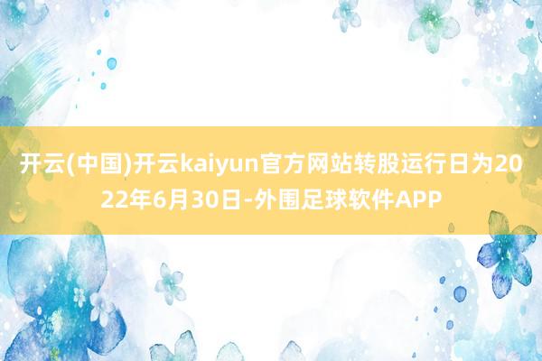 开云(中国)开云kaiyun官方网站转股运行日为2022年6月30日-外围足球软件APP