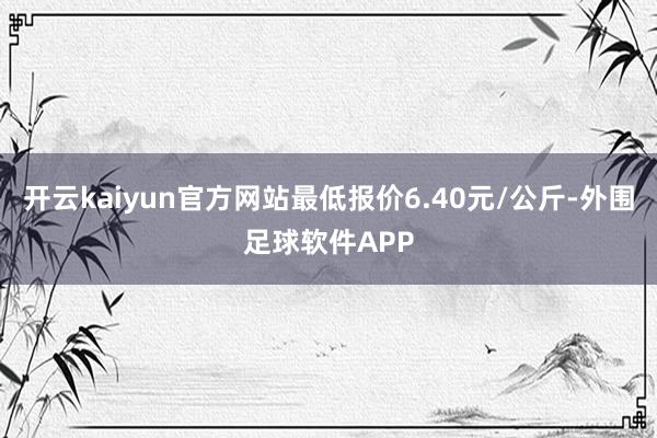 开云kaiyun官方网站最低报价6.40元/公斤-外围足球软件APP