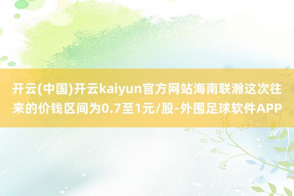 开云(中国)开云kaiyun官方网站海南联瀚这次往来的价钱区间为0.7至1元/股-外围足球软件APP