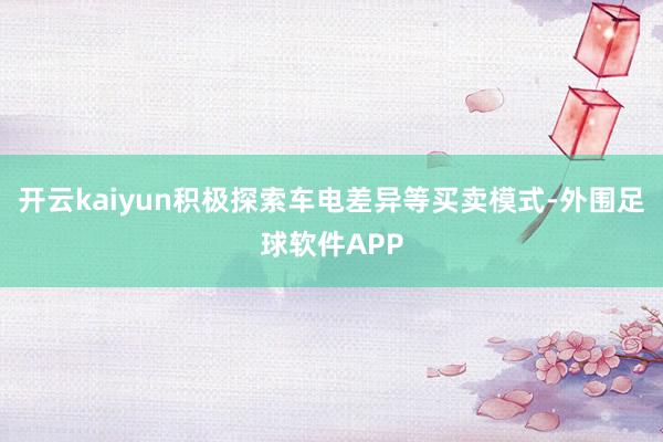 开云kaiyun积极探索车电差异等买卖模式-外围足球软件APP