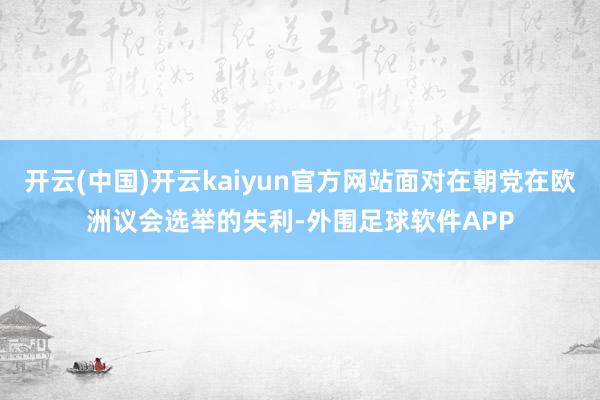 开云(中国)开云kaiyun官方网站面对在朝党在欧洲议会选举的失利-外围足球软件APP