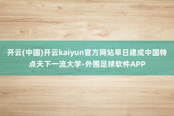 开云(中国)开云kaiyun官方网站早日建成中国特点天下一流大学-外围足球软件APP