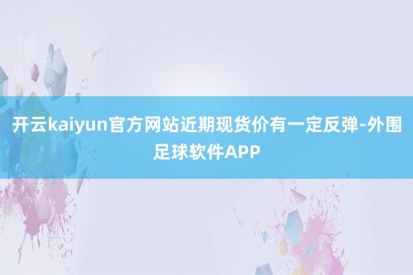 开云kaiyun官方网站近期现货价有一定反弹-外围足球软件APP