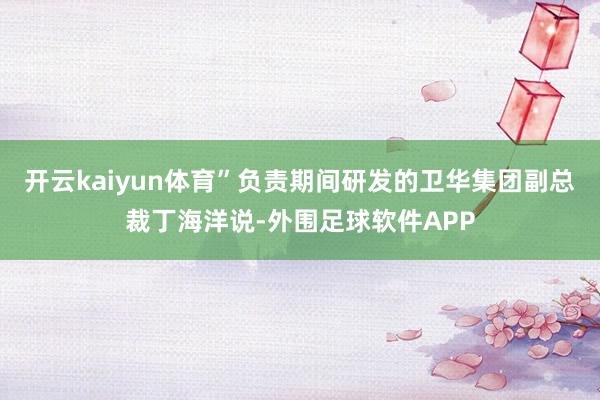 开云kaiyun体育”负责期间研发的卫华集团副总裁丁海洋说-外围足球软件APP