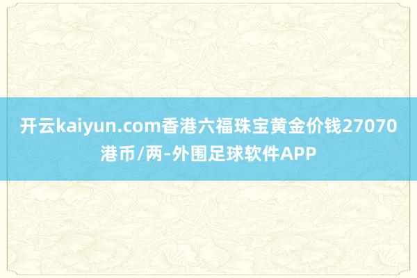 开云kaiyun.com香港六福珠宝黄金价钱27070港币/两-外围足球软件APP