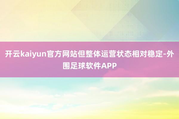 开云kaiyun官方网站但整体运营状态相对稳定-外围足球软件APP