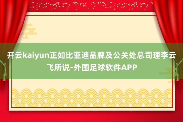 开云kaiyun正如比亚迪品牌及公关处总司理李云飞所说-外围足球软件APP