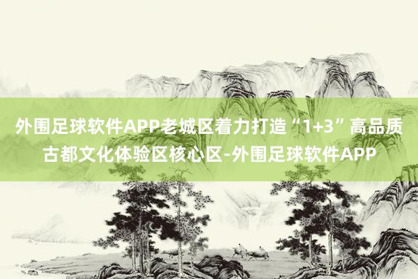 外围足球软件APP老城区着力打造“1+3”高品质古都文化体验区核心区-外围足球软件APP