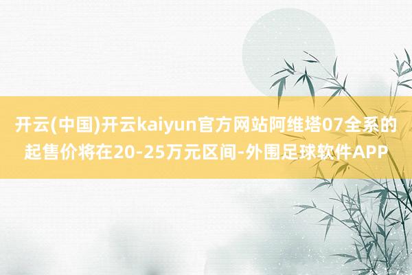 开云(中国)开云kaiyun官方网站阿维塔07全系的起售价将在20-25万元区间-外围足球软件APP