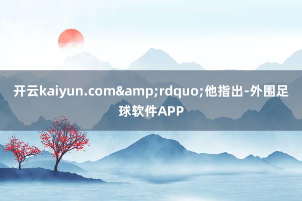 开云kaiyun.com&rdquo;他指出-外围足球软件APP