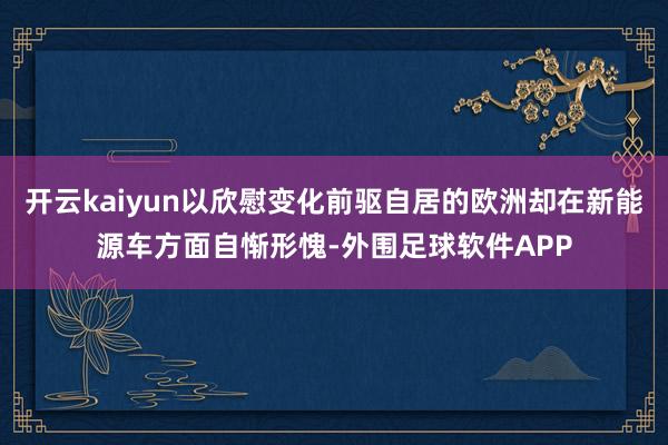 开云kaiyun以欣慰变化前驱自居的欧洲却在新能源车方面自惭形愧-外围足球软件APP