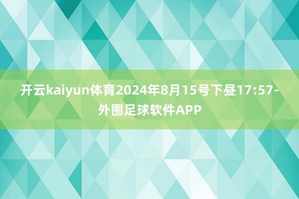 开云kaiyun体育2024年8月15号下昼17:57-外围足球软件APP