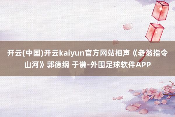 开云(中国)开云kaiyun官方网站相声《老翁指令山河》郭德纲 于谦-外围足球软件APP