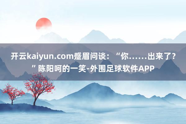 开云kaiyun.com蹙眉问谈：“你……出来了？”陈阳呵的一笑-外围足球软件APP