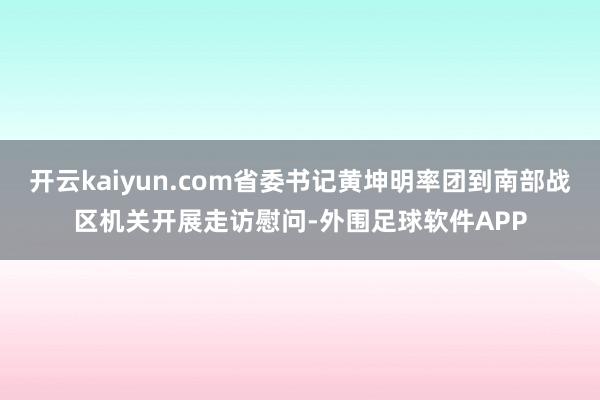 开云kaiyun.com省委书记黄坤明率团到南部战区机关开展走访慰问-外围足球软件APP