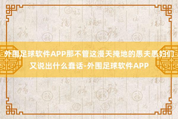 外围足球软件APP那不管这漫天掩地的愚夫愚妇们又说出什么蠢话-外围足球软件APP