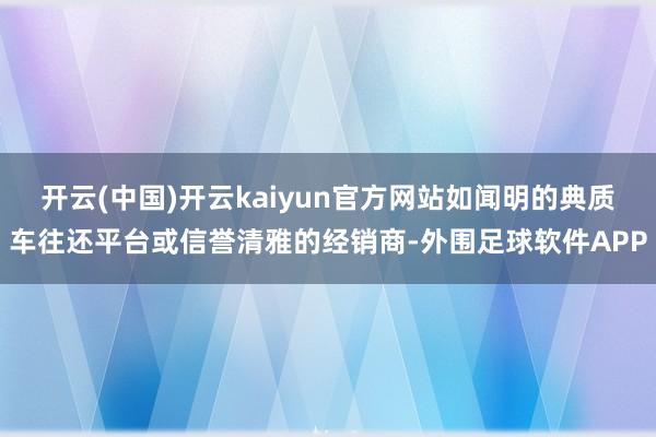 开云(中国)开云kaiyun官方网站如闻明的典质车往还平台或信誉清雅的经销商-外围足球软件APP