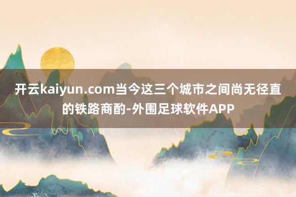 开云kaiyun.com当今这三个城市之间尚无径直的铁路商酌-外围足球软件APP