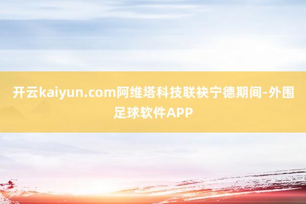 开云kaiyun.com阿维塔科技联袂宁德期间-外围足球软件APP