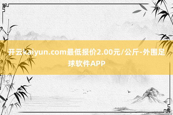 开云kaiyun.com最低报价2.00元/公斤-外围足球软件APP