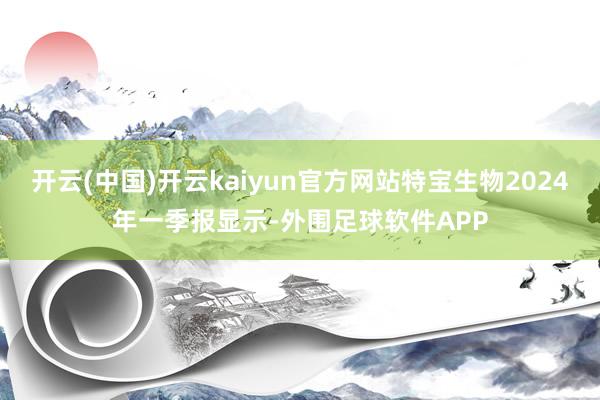 开云(中国)开云kaiyun官方网站特宝生物2024年一季报显示-外围足球软件APP