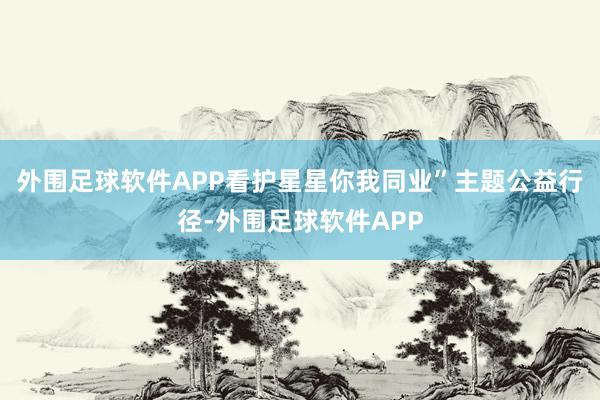 外围足球软件APP看护星星你我同业”主题公益行径-外围足球软件APP