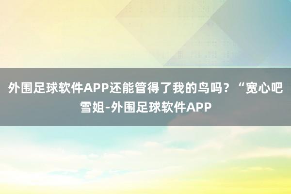 外围足球软件APP还能管得了我的鸟吗？“宽心吧雪姐-外围足球软件APP