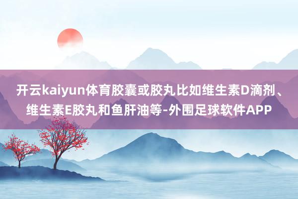 开云kaiyun体育胶囊或胶丸比如维生素D滴剂、维生素E胶丸和鱼肝油等-外围足球软件APP