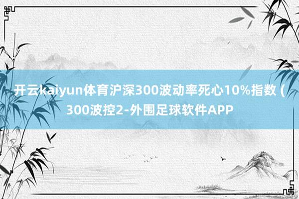 开云kaiyun体育沪深300波动率死心10%指数 (300波控2-外围足球软件APP