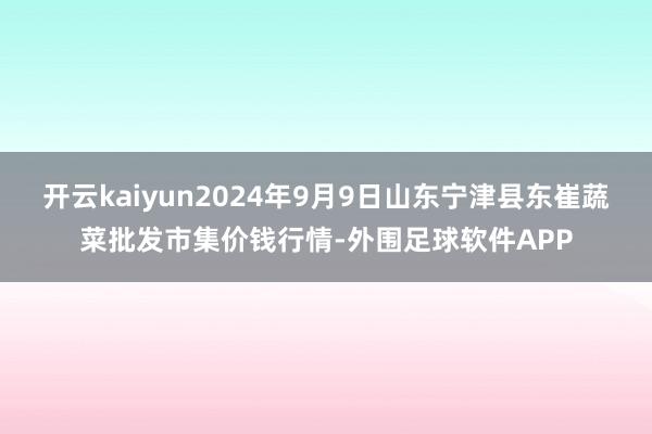 开云kaiyun2024年9月9日山东宁津县东崔蔬菜批发市集价钱行情-外围足球软件APP