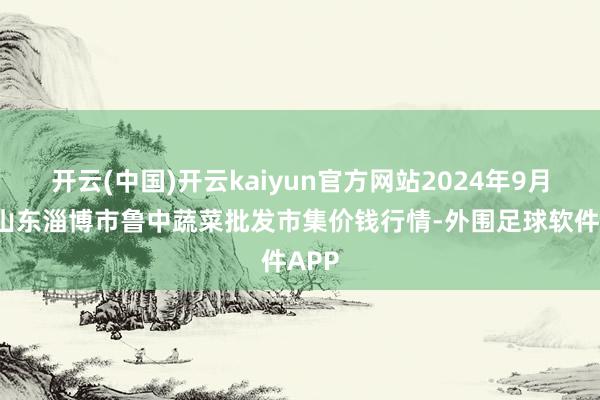 开云(中国)开云kaiyun官方网站2024年9月9日山东淄博市鲁中蔬菜批发市集价钱行情-外围足球软件APP