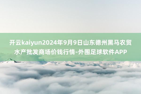 开云kaiyun2024年9月9日山东德州黑马农贸水产批发商场价钱行情-外围足球软件APP